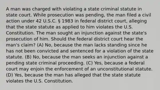 A man was charged with violating a state criminal statute in state court. While prosecution was pending, the man filed a civil action under 42 U.S.C. § 1983 in federal district court, alleging that the state statute as applied to him violates the U.S. Constitution. The man sought an injunction against the state's prosecution of him. Should the federal district court hear the man's claim? (A) No, because the man lacks standing since he has not been convicted and sentenced for a violation of the state statute. (B) No, because the man seeks an injunction against a pending state criminal proceeding. (C) Yes, because a federal court may enjoin the enforcement of an unconstitutional statute. (D) Yes, because the man has alleged that the state statute violates the U.S. Constitution.