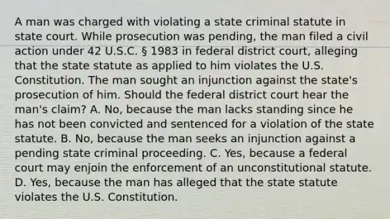 A man was charged with violating a state criminal statute in state court. While prosecution was pending, the man filed a civil action under 42 U.S.C. § 1983 in federal district court, alleging that the state statute as applied to him violates the U.S. Constitution. The man sought an injunction against the state's prosecution of him. Should the federal district court hear the man's claim? A. No, because the man lacks standing since he has not been convicted and sentenced for a violation of the state statute. B. No, because the man seeks an injunction against a pending state criminal proceeding. C. Yes, because a federal court may enjoin the enforcement of an unconstitutional statute. D. Yes, because the man has alleged that the state statute violates the U.S. Constitution.