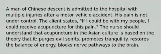 A man of Chinese descent is admitted to the hospital with multiple injuries after a motor vehicle accident. His pain is not under control. The client states, "If I could be with my people, I could receive acupuncture for this pain." The nurse should understand that acupuncture in the Asian culture is based on the theory that it: purges evil spirits. promotes tranquility. restores the balance of energy. blocks nerve pathways to the brain.