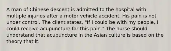 A man of Chinese descent is admitted to the hospital with multiple injuries after a motor vehicle accident. His pain is not under control. The client states, "If I could be with my people, I could receive acupuncture for this pain." The nurse should understand that acupuncture in the Asian culture is based on the theory that it: