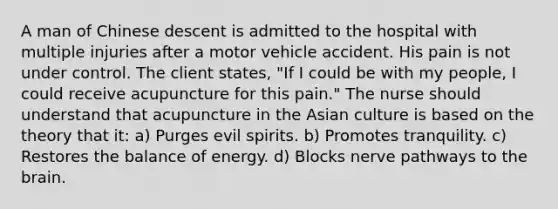 A man of Chinese descent is admitted to the hospital with multiple injuries after a motor vehicle accident. His pain is not under control. The client states, "If I could be with my people, I could receive acupuncture for this pain." The nurse should understand that acupuncture in the Asian culture is based on the theory that it: a) Purges evil spirits. b) Promotes tranquility. c) Restores the balance of energy. d) Blocks nerve pathways to the brain.