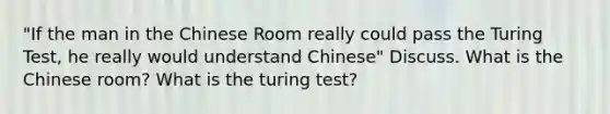 "If the man in the Chinese Room really could pass the Turing Test, he really would understand Chinese" Discuss. What is the Chinese room? What is the turing test?