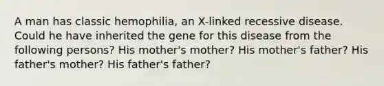 A man has classic hemophilia, an X-linked recessive disease. Could he have inherited the gene for this disease from the following persons? His mother's mother? His mother's father? His father's mother? His father's father?