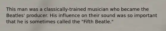 This man was a classically-trained musician who became the Beatles' producer. His influence on their sound was so important that he is sometimes called the "Fifth Beatle."