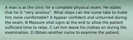 A man is at the clinic for a complete physical exam. He states that he is "very anxious". What steps can the nurse take to make him more comfortable? A Appear confident and unhurried during the exam. B Measure vital signs at the end to allow the patient sufficient time to relax. C Let him leave his clothes on during the examination. D Obtain another nurse to examine the patient.