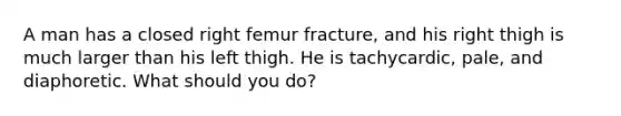 A man has a closed right femur fracture, and his right thigh is much larger than his left thigh. He is tachycardic, pale, and diaphoretic. What should you do?