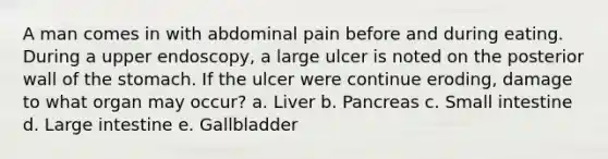 A man comes in with abdominal pain before and during eating. During a upper endoscopy, a large ulcer is noted on the posterior wall of <a href='https://www.questionai.com/knowledge/kLccSGjkt8-the-stomach' class='anchor-knowledge'>the stomach</a>. If the ulcer were continue eroding, damage to what organ may occur? a. Liver b. Pancreas c. Small intestine d. <a href='https://www.questionai.com/knowledge/kGQjby07OK-large-intestine' class='anchor-knowledge'>large intestine</a> e. Gallbladder