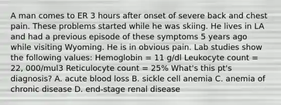 A man comes to ER 3 hours after onset of severe back and chest pain. These problems started while he was skiing. He lives in LA and had a previous episode of these symptoms 5 years ago while visiting Wyoming. He is in obvious pain. Lab studies show the following values: Hemoglobin = 11 g/dl Leukocyte count = 22, 000/mul3 Reticulocyte count = 25% What's this pt's diagnosis? A. acute blood loss B. sickle cell anemia C. anemia of chronic disease D. end-stage renal disease