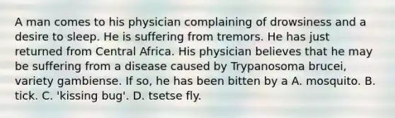 A man comes to his physician complaining of drowsiness and a desire to sleep. He is suffering from tremors. He has just returned from Central Africa. His physician believes that he may be suffering from a disease caused by Trypanosoma brucei, variety gambiense. If so, he has been bitten by a A. mosquito. B. tick. C. 'kissing bug'. D. tsetse fly.