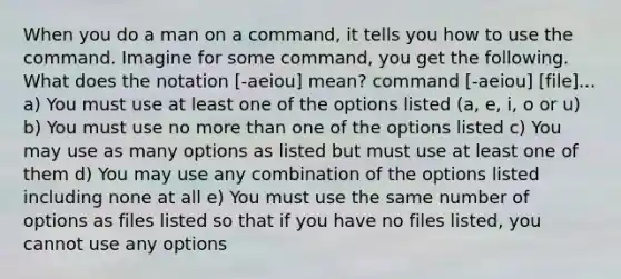 When you do a man on a command, it tells you how to use the command. Imagine for some command, you get the following. What does the notation [-aeiou] mean? command [-aeiou] [file]... a) You must use at least one of the options listed (a, e, i, o or u) b) You must use no more than one of the options listed c) You may use as many options as listed but must use at least one of them d) You may use any combination of the options listed including none at all e) You must use the same number of options as files listed so that if you have no files listed, you cannot use any options