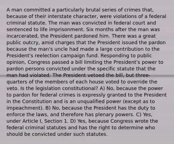 A man committed a particularly brutal series of crimes that, because of their interstate character, were violations of a federal criminal statute. The man was convicted in federal court and sentenced to life imprisonment. Six months after the man was incarcerated, the President pardoned him. There was a great public outcry, amid charges that the President issued the pardon because the man's uncle had made a large contribution to the President's reelection campaign fund. Responding to public opinion, Congress passed a bill limiting the President's power to pardon persons convicted under the specific statute that the man had violated. The President vetoed the bill, but three-quarters of the members of each house voted to override the veto. Is the legislation constitutional? A) No, because the power to pardon for federal crimes is expressly granted to the President in the Constitution and is an unqualified power (except as to impeachment). B) No, because the President has the duty to enforce the laws, and therefore has plenary powers. C) Yes, under Article I, Section 1. D) Yes, because Congress wrote the federal criminal statutes and has the right to determine who should be convicted under such statutes.