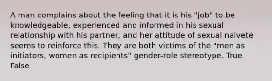 A man complains about the feeling that it is his "job" to be knowledgeable, experienced and informed in his sexual relationship with his partner, and her attitude of sexual naiveté seems to reinforce this. They are both victims of the "men as initiators, women as recipients" gender-role stereotype. True False