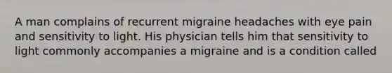 A man complains of recurrent migraine headaches with eye pain and sensitivity to light. His physician tells him that sensitivity to light commonly accompanies a migraine and is a condition called