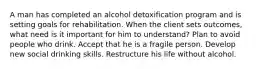 A man has completed an alcohol detoxification program and is setting goals for rehabilitation. When the client sets outcomes, what need is it important for him to understand? Plan to avoid people who drink. Accept that he is a fragile person. Develop new social drinking skills. Restructure his life without alcohol.