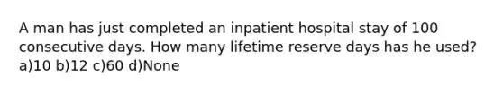 A man has just completed an inpatient hospital stay of 100 consecutive days. How many lifetime reserve days has he used? a)10 b)12 c)60 d)None