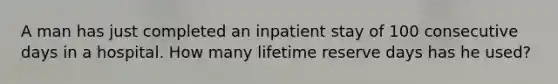 A man has just completed an inpatient stay of 100 consecutive days in a hospital. How many lifetime reserve days has he used?