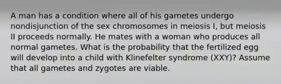 A man has a condition where all of his gametes undergo nondisjunction of the sex chromosomes in meiosis I, but meiosis II proceeds normally. He mates with a woman who produces all normal gametes. What is the probability that the fertilized egg will develop into a child with Klinefelter syndrome (XXY)? Assume that all gametes and zygotes are viable.