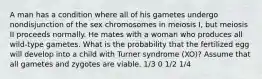 A man has a condition where all of his gametes undergo nondisjunction of the sex chromosomes in meiosis I, but meiosis II proceeds normally. He mates with a woman who produces all wild-type gametes. What is the probability that the fertilized egg will develop into a child with Turner syndrome (XO)? Assume that all gametes and zygotes are viable. 1/3 0 1/2 1/4