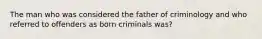 The man who was considered the father of criminology and who referred to offenders as born criminals was?