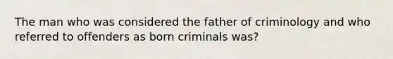 The man who was considered the father of criminology and who referred to offenders as born criminals was?