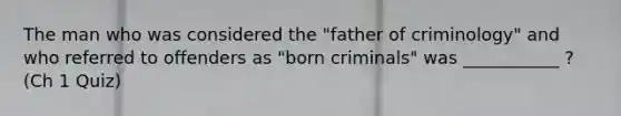 The man who was considered the "father of criminology" and who referred to offenders as "born criminals" was ___________ ? (Ch 1 Quiz)