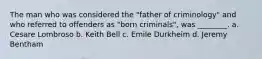 The man who was considered the "father of criminology" and who referred to offenders as "born criminals", was ________. a. Cesare Lombroso b. Keith Bell c. Emile Durkheim d. Jeremy Bentham