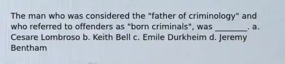 The man who was considered the "father of criminology" and who referred to offenders as "born criminals", was ________. a. Cesare Lombroso b. Keith Bell c. Emile Durkheim d. Jeremy Bentham