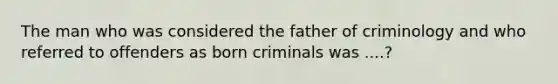 The man who was considered the father of criminology and who referred to offenders as born criminals was ....?