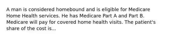 A man is considered homebound and is eligible for Medicare Home Health services. He has Medicare Part A and Part B. Medicare will pay for covered home health visits. The patient's share of the cost is...