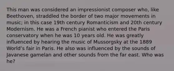 This man was considered an impressionist composer who, like Beethoven, straddled the border of two major movements in music; in this case 19th century Romanticism and 20th century Modernism. He was a French pianist who entered the Paris conservatory when he was 10 years old. He was greatly influenced by hearing the music of Mussorgsky at the 1889 Worldʼs fair in Paris. He also was influenced by the sounds of Javanese gamelan and other sounds from the far east. Who was he?