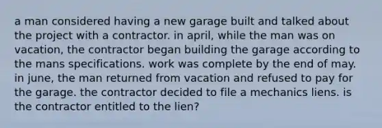 a man considered having a new garage built and talked about the project with a contractor. in april, while the man was on vacation, the contractor began building the garage according to the mans specifications. work was complete by the end of may. in june, the man returned from vacation and refused to pay for the garage. the contractor decided to file a mechanics liens. is the contractor entitled to the lien?