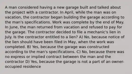 A man considered having a new garage built and talked about the project with a contractor. In April, while the man was on vacation, the contractor began building the garage according to the man's specifications. Work was complete by the end of May. In June, the man returned from vacation and refused to pay for the garage. The contractor decided to file a mechanic's lien in July. Is the contractor entitled to a lien? A) No, because notice of the lien should have been filed in May, when the work was completed. B) Yes, because the garage was constructed according to the man's specifications. C) No, because there was no express or implied contract between the man and the contractor D) Yes, because the garage is not a part of an owner-occupied residence