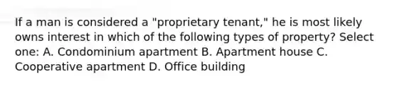 If a man is considered a "proprietary tenant," he is most likely owns interest in which of the following types of property? Select one: A. Condominium apartment B. Apartment house C. Cooperative apartment D. Office building