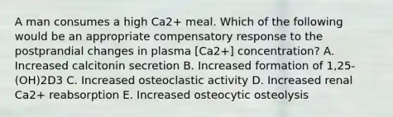 A man consumes a high Ca2+ meal. Which of the following would be an appropriate compensatory response to the postprandial changes in plasma [Ca2+] concentration? A. Increased calcitonin secretion B. Increased formation of 1,25-(OH)2D3 C. Increased osteoclastic activity D. Increased renal Ca2+ reabsorption E. Increased osteocytic osteolysis