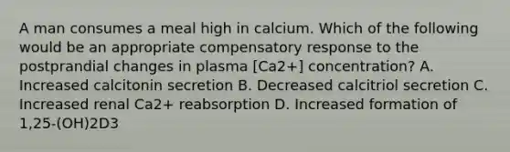 A man consumes a meal high in calcium. Which of the following would be an appropriate compensatory response to the postprandial changes in plasma [Ca2+] concentration? A. Increased calcitonin secretion B. Decreased calcitriol secretion C. Increased renal Ca2+ reabsorption D. Increased formation of 1,25-(OH)2D3