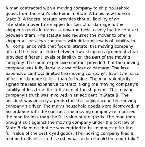 A man contracted with a moving company to ship household goods from the man's old home in State A to his new home in State B. A federal statute provides that all liability of an interstate mover to a shipper for loss of or damage to the shipper's goods in transit is governed exclusively by the contract between them. The statute also requires the mover to offer a shipper at least two contracts with different levels of liability. In full compliance with that federal statute, the moving company offered the man a choice between two shipping agreements that provided different levels of liability on the part of the moving company. The more expensive contract provided that the moving company was fully liable in case of loss or damage. The less expensive contract limited the moving company's liability in case of loss or damage to less than full value. The man voluntarily signed the less expensive contract, fixing the moving company's liability at less than the full value of the shipment. The moving company's truck was involved in an accident in State B. The accident was entirely a product of the negligence of the moving company's driver. The man's household goods were destroyed. In accordance with the contract, the moving company reimbursed the man for less than the full value of the goods. The man then brought suit against the moving company under the tort law of State B claiming that he was entitled to be reimbursed for the full value of the destroyed goods. The moving company filed a motion to dismiss. In this suit, what action should the court take?