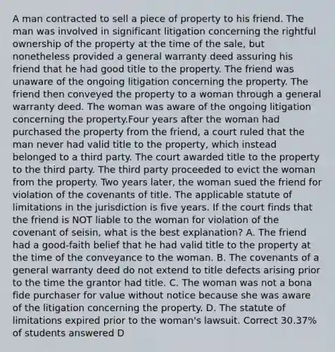 A man contracted to sell a piece of property to his friend. The man was involved in significant litigation concerning the rightful ownership of the property at the time of the sale, but nonetheless provided a general warranty deed assuring his friend that he had good title to the property. The friend was unaware of the ongoing litigation concerning the property. The friend then conveyed the property to a woman through a general warranty deed. The woman was aware of the ongoing litigation concerning the property.Four years after the woman had purchased the property from the friend, a court ruled that the man never had valid title to the property, which instead belonged to a third party. The court awarded title to the property to the third party. The third party proceeded to evict the woman from the property. Two years later, the woman sued the friend for violation of the covenants of title. The applicable statute of limitations in the jurisdiction is five years. If the court finds that the friend is NOT liable to the woman for violation of the covenant of seisin, what is the best explanation? A. The friend had a good-faith belief that he had valid title to the property at the time of the conveyance to the woman. B. The covenants of a general warranty deed do not extend to title defects arising prior to the time the grantor had title. C. The woman was not a bona fide purchaser for value without notice because she was aware of the litigation concerning the property. D. The statute of limitations expired prior to the woman's lawsuit. Correct 30.37% of students answered D