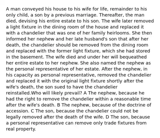 A man conveyed his house to his wife for life, remainder to his only child, a son by a previous marriage. Thereafter, the man died, devising his entire estate to his son. The wife later removed a light fixture in the dining room of the house and replaced it with a chandelier that was one of her family heirlooms. She then informed her nephew and her late husband's son that after her death, the chandelier should be removed from the dining room and replaced with the former light fixture, which she had stored in the basement. The wife died and under her will bequeathed her entire estate to her nephew. She also named the nephew as the personal representative of her estate. After the nephew, in his capacity as personal representative, removed the chandelier and replaced it with the original light fixture shortly after the wife's death, the son sued to have the chandelier reinstalled.Who will likely prevail? A The nephew, because he had the right to remove the chandelier within a reasonable time after the wife's death. B The nephew, because of the doctrine of accession. C The son, because the chandelier could not be legally removed after the death of the wife. D The son, because a personal representative can remove only trade fixtures from real property.