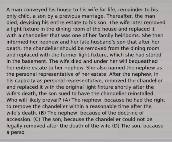 A man conveyed his house to his wife for life, remainder to his only child, a son by a previous marriage. Thereafter, the man died, devising his entire estate to his son. The wife later removed a light fixture in the dining room of the house and replaced it with a chandelier that was one of her family heirlooms. She then informed her nephew and her late husband's son that after her death, the chandelier should be removed from the dining room and replaced with the former light fixture, which she had stored in the basement. The wife died and under her will bequeathed her entire estate to her nephew. She also named the nephew as the personal representative of her estate. After the nephew, in his capacity as personal representative, removed the chandelier and replaced it with the original light fixture shortly after the wife's death, the son sued to have the chandelier reinstalled. Who will likely prevail? (A) The nephew, because he had the right to remove the chandelier within a reasonable time after the wife's death. (B) The nephew, because of the doctrine of accession. (C) The son, because the chandelier could not be legally removed after the death of the wife (D) The son, because a perso