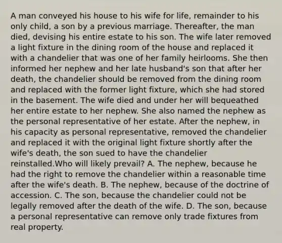 A man conveyed his house to his wife for life, remainder to his only child, a son by a previous marriage. Thereafter, the man died, devising his entire estate to his son. The wife later removed a light fixture in the dining room of the house and replaced it with a chandelier that was one of her family heirlooms. She then informed her nephew and her late husband's son that after her death, the chandelier should be removed from the dining room and replaced with the former light fixture, which she had stored in the basement. The wife died and under her will bequeathed her entire estate to her nephew. She also named the nephew as the personal representative of her estate. After the nephew, in his capacity as personal representative, removed the chandelier and replaced it with the original light fixture shortly after the wife's death, the son sued to have the chandelier reinstalled.Who will likely prevail? A. The nephew, because he had the right to remove the chandelier within a reasonable time after the wife's death. B. The nephew, because of the doctrine of accession. C. The son, because the chandelier could not be legally removed after the death of the wife. D. The son, because a personal representative can remove only trade fixtures from real property.