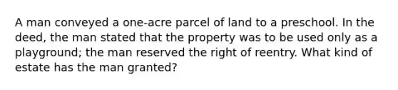 A man conveyed a one-acre parcel of land to a preschool. In the deed, the man stated that the property was to be used only as a playground; the man reserved the right of reentry. What kind of estate has the man granted?