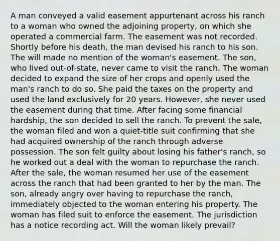 A man conveyed a valid easement appurtenant across his ranch to a woman who owned the adjoining property, on which she operated a commercial farm. The easement was not recorded. Shortly before his death, the man devised his ranch to his son. The will made no mention of the woman's easement. The son, who lived out-of-state, never came to visit the ranch. The woman decided to expand the size of her crops and openly used the man's ranch to do so. She paid the taxes on the property and used the land exclusively for 20 years. However, she never used the easement during that time. After facing some financial hardship, the son decided to sell the ranch. To prevent the sale, the woman filed and won a quiet-title suit confirming that she had acquired ownership of the ranch through adverse possession. The son felt guilty about losing his father's ranch, so he worked out a deal with the woman to repurchase the ranch. After the sale, the woman resumed her use of the easement across the ranch that had been granted to her by the man. The son, already angry over having to repurchase the ranch, immediately objected to the woman entering his property. The woman has filed suit to enforce the easement. The jurisdiction has a notice recording act. Will the woman likely prevail?