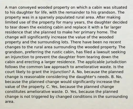 A man conveyed wooded property on which a cabin was situated to his daughter for life, with the remainder to his grandson. The property was in a sparsely populated rural area. After making limited use of the property for many years, the daughter decided to tear down the existing cabin and replace it with a far larger residence that she planned to make her primary home. The change will significantly increase the value of the wooded property and the surrounding lots. There have been no recent changes to the rural area surrounding the wooded property. The grandson, preferring the rustic cabin, has filed a lawsuit seeking an injunction to prevent the daughter from tearing down the cabin and erecting a larger residence. The applicable jurisdiction follows the common law approach to ameliorative waste. Is the court likely to grant the injunction? A. No, because the planned change is reasonable considering the daughter's needs. B. No, because the planned change would significantly increase the value of the property. C. Yes, because the planned change constitutes ameliorative waste. D. Yes, because the planned change is not triggered by changed conditions in the surrounding area.