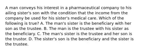 A man conveys his interest in a pharmaceutical company to his ailing sister's son with the condition that the income from the company be used for his sister's medical care. Which of the following is true? A. The man's sister is the beneficiary with her son as the trustee. B. The man is the trustee with his sister as the beneficiary. C. The man's sister is the trustee and her son is the trustor. D. The sister's son is the beneficiary and the sister is the trustee.