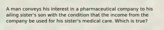 A man conveys his interest in a pharmaceutical company to his ailing sister's son with the condition that the income from the company be used for his sister's medical care. Which is true?