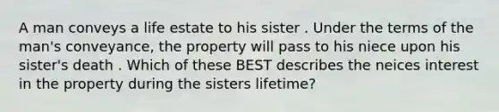 A man conveys a life estate to his sister . Under the terms of the man's conveyance, the property will pass to his niece upon his sister's death . Which of these BEST describes the neices interest in the property during the sisters lifetime?