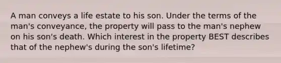 A man conveys a life estate to his son. Under the terms of the man's conveyance, the property will pass to the man's nephew on his son's death. Which interest in the property BEST describes that of the nephew's during the son's lifetime?