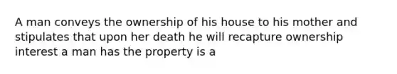 A man conveys the ownership of his house to his mother and stipulates that upon her death he will recapture ownership interest a man has the property is a