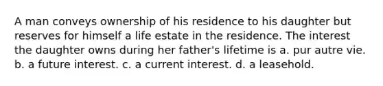 A man conveys ownership of his residence to his daughter but reserves for himself a life estate in the residence. The interest the daughter owns during her father's lifetime is a. pur autre vie. b. a future interest. c. a current interest. d. a leasehold.