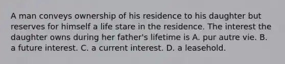 A man conveys ownership of his residence to his daughter but reserves for himself a life stare in the residence. The interest the daughter owns during her father's lifetime is A. pur autre vie. B. a future interest. C. a current interest. D. a leasehold.